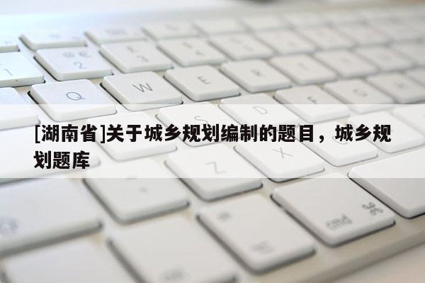 [湖南省]關于城鄉規劃編制的題目，城鄉規劃題庫