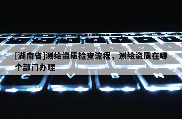 [湖南省]測繪資質(zhì)檢查流程，測繪資質(zhì)在哪個部門辦理