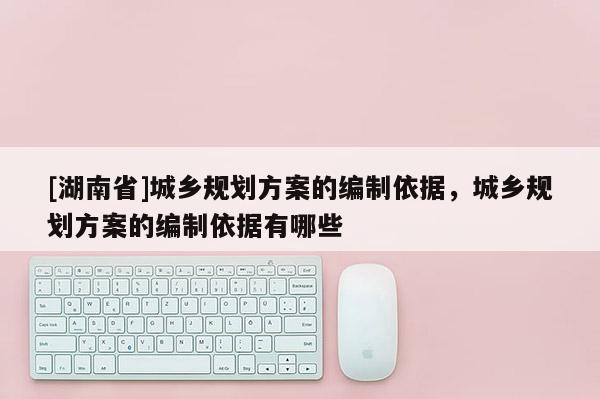 [湖南省]城鄉規劃方案的編制依據，城鄉規劃方案的編制依據有哪些