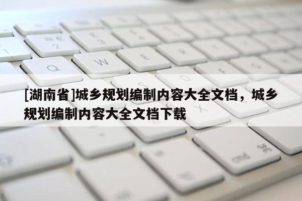 [湖南省]城鄉(xiāng)規(guī)劃編制內容大全文檔，城鄉(xiāng)規(guī)劃編制內容大全文檔下載