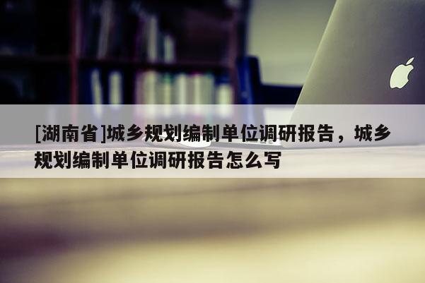 [湖南省]城鄉(xiāng)規(guī)劃編制單位調研報告，城鄉(xiāng)規(guī)劃編制單位調研報告怎么寫