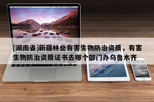 [湖南省]新疆林業有害生物防治資質，有害生物防治資質證書去哪個部門辦烏魯木齊