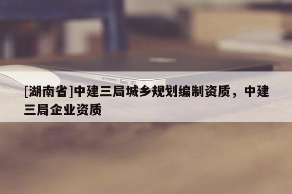 [湖南省]中建三局城鄉(xiāng)規(guī)劃編制資質，中建三局企業(yè)資質