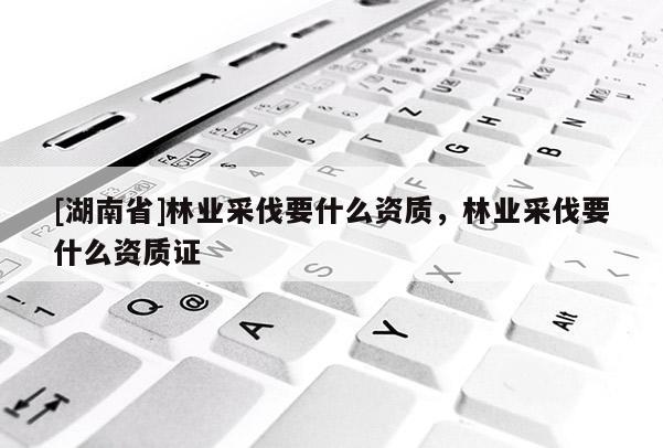 [湖南省]林業采伐要什么資質，林業采伐要什么資質證