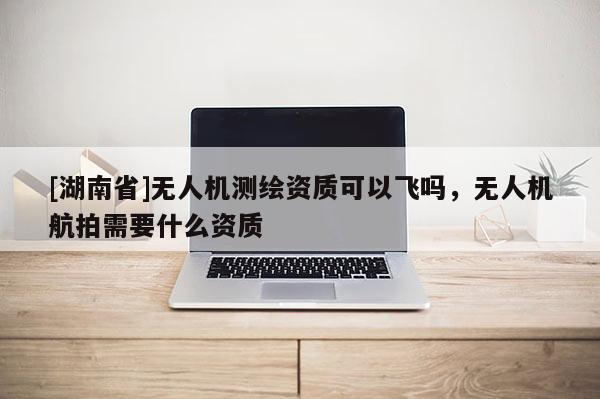 [湖南省]無人機測繪資質可以飛嗎，無人機航拍需要什么資質