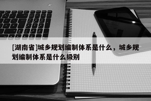 [湖南省]城鄉規劃編制體系是什么，城鄉規劃編制體系是什么級別