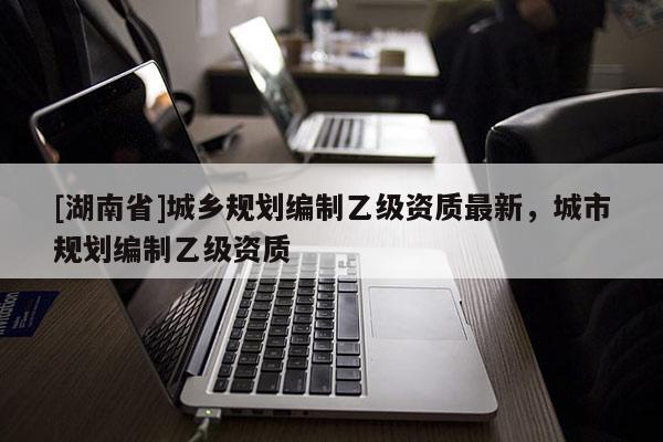 [湖南省]城鄉規劃編制乙級資質最新，城市規劃編制乙級資質