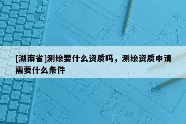 [湖南省]測(cè)繪要什么資質(zhì)嗎，測(cè)繪資質(zhì)申請(qǐng)需要什么條件