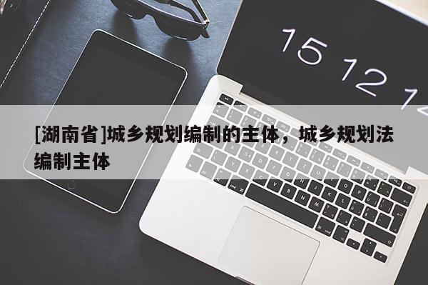 [湖南省]城鄉規劃編制的主體，城鄉規劃法編制主體