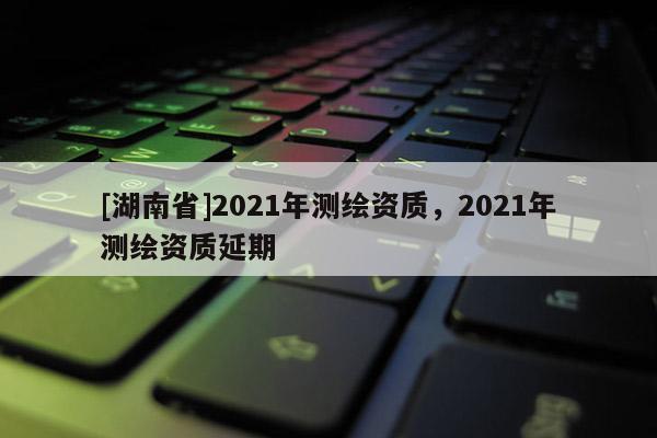 [湖南省]2021年測繪資質，2021年測繪資質延期