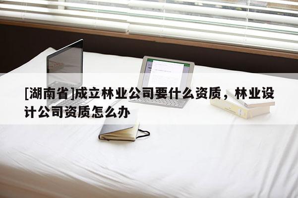 [湖南省]成立林業(yè)公司要什么資質(zhì)，林業(yè)設(shè)計(jì)公司資質(zhì)怎么辦