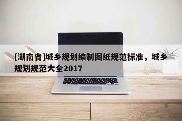 [湖南省]城鄉(xiāng)規(guī)劃編制圖紙規(guī)范標準，城鄉(xiāng)規(guī)劃規(guī)范大全2017