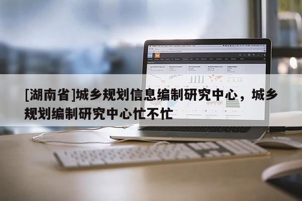 [湖南省]城鄉規劃信息編制研究中心，城鄉規劃編制研究中心忙不忙