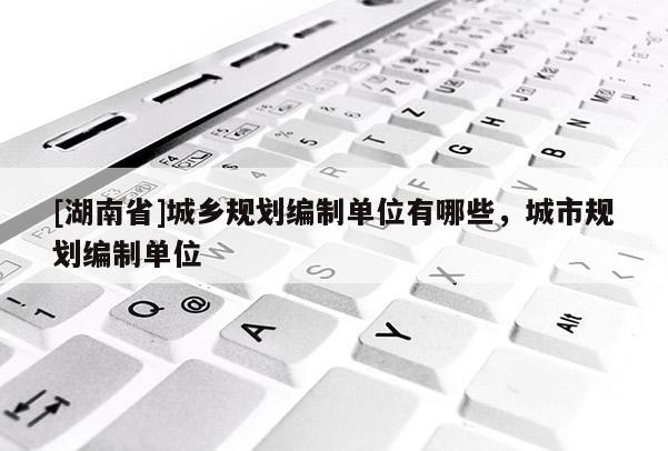 [湖南省]城鄉規劃編制單位有哪些，城市規劃編制單位