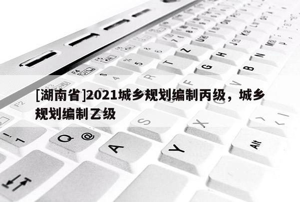 [湖南省]2021城鄉規劃編制丙級，城鄉規劃編制乙級