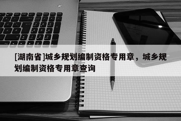 [湖南省]城鄉規劃編制資格專用章，城鄉規劃編制資格專用章查詢