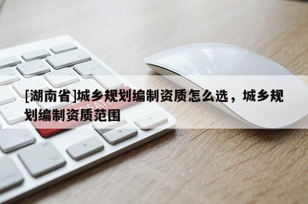 [湖南省]城鄉規劃編制資質怎么選，城鄉規劃編制資質范圍
