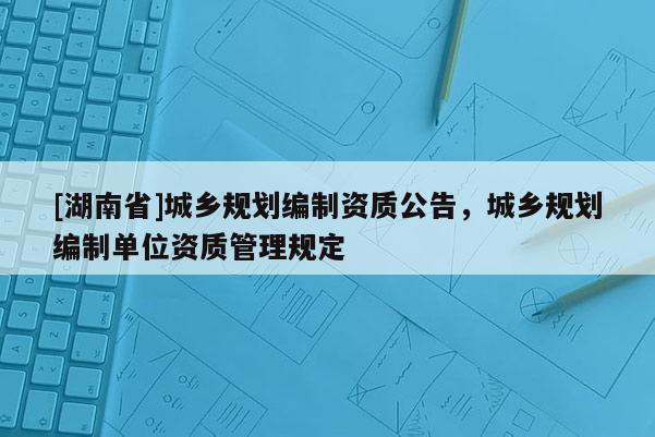 [湖南省]城鄉(xiāng)規(guī)劃編制資質(zhì)公告，城鄉(xiāng)規(guī)劃編制單位資質(zhì)管理規(guī)定