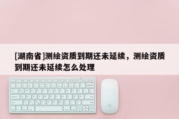 [湖南省]測繪資質(zhì)到期還未延續(xù)，測繪資質(zhì)到期還未延續(xù)怎么處理