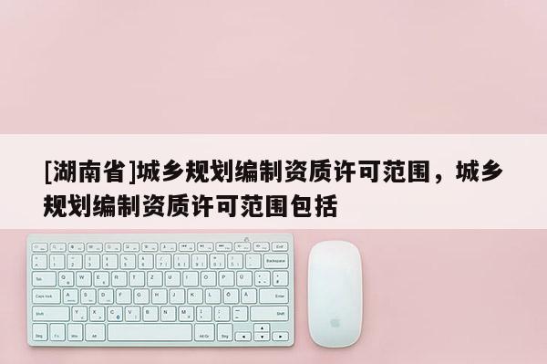 [湖南省]城鄉(xiāng)規(guī)劃編制資質許可范圍，城鄉(xiāng)規(guī)劃編制資質許可范圍包括