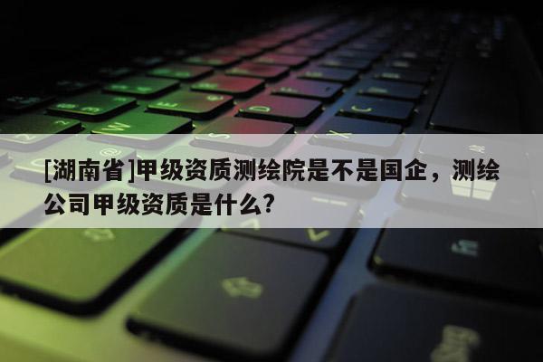 [湖南省]甲級資質測繪院是不是國企，測繪公司甲級資質是什么?