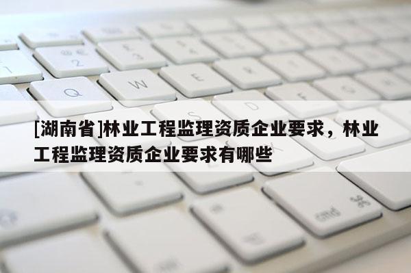 [湖南省]林業(yè)工程監(jiān)理資質(zhì)企業(yè)要求，林業(yè)工程監(jiān)理資質(zhì)企業(yè)要求有哪些