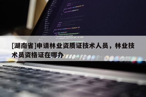 [湖南省]申請林業資質證技術人員，林業技術員資格證在哪辦