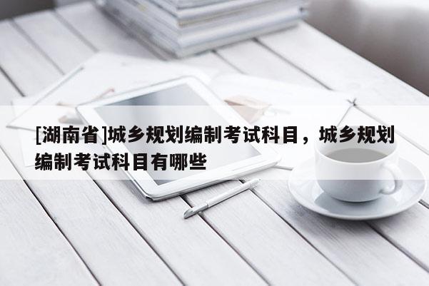 [湖南省]城鄉規劃編制考試科目，城鄉規劃編制考試科目有哪些