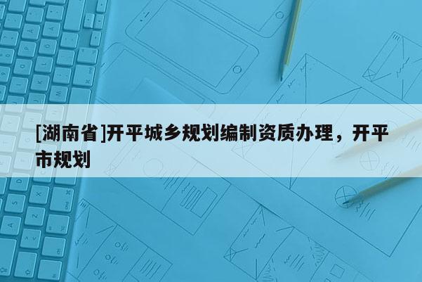 [湖南省]開平城鄉(xiāng)規(guī)劃編制資質(zhì)辦理，開平市規(guī)劃