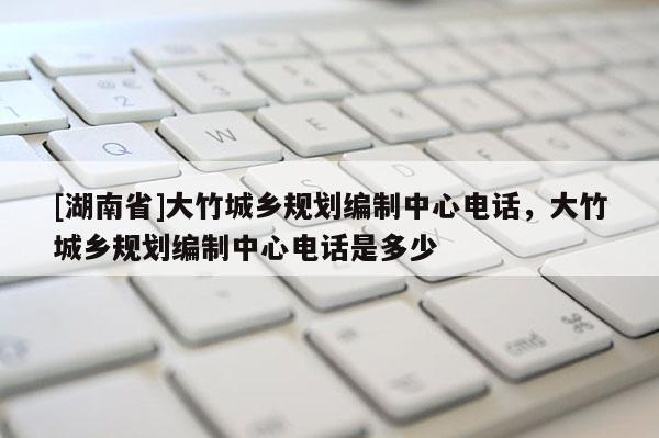 [湖南省]大竹城鄉(xiāng)規(guī)劃編制中心電話，大竹城鄉(xiāng)規(guī)劃編制中心電話是多少