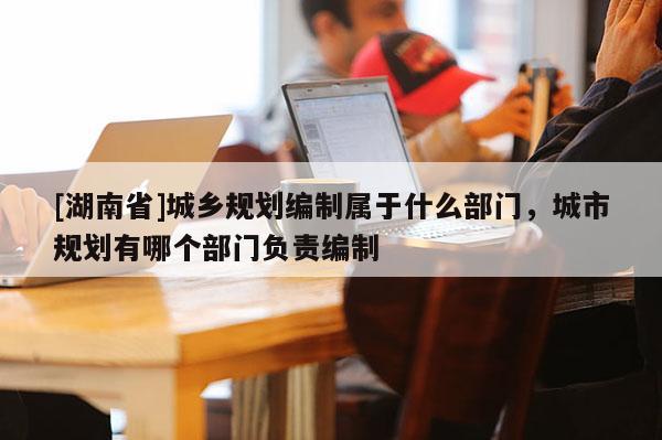 [湖南省]城鄉規劃編制屬于什么部門，城市規劃有哪個部門負責編制