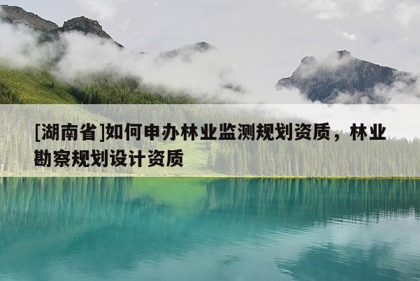 [湖南省]如何申辦林業監測規劃資質，林業勘察規劃設計資質