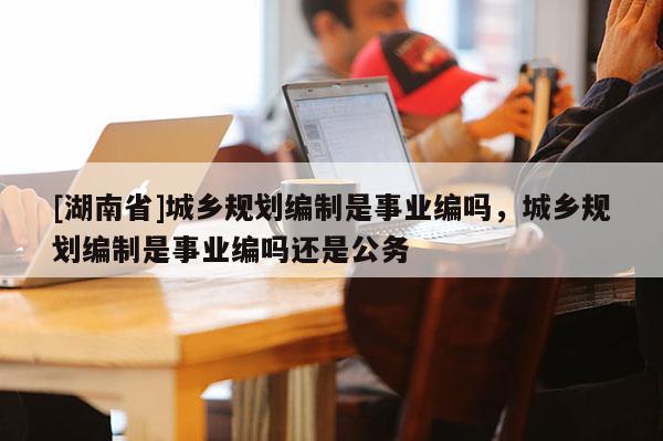 [湖南省]城鄉(xiāng)規(guī)劃編制是事業(yè)編嗎，城鄉(xiāng)規(guī)劃編制是事業(yè)編嗎還是公務(wù)