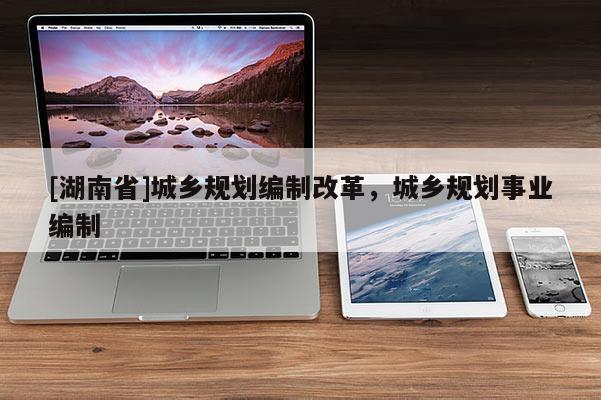 [湖南省]城鄉(xiāng)規(guī)劃編制改革，城鄉(xiāng)規(guī)劃事業(yè)編制