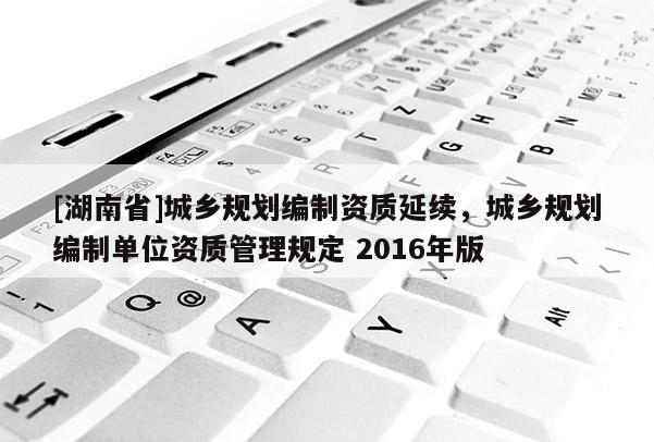 [湖南省]城鄉規劃編制資質延續，城鄉規劃編制單位資質管理規定 2016年版