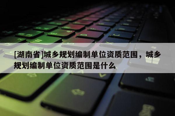 [湖南省]城鄉規劃編制單位資質范圍，城鄉規劃編制單位資質范圍是什么