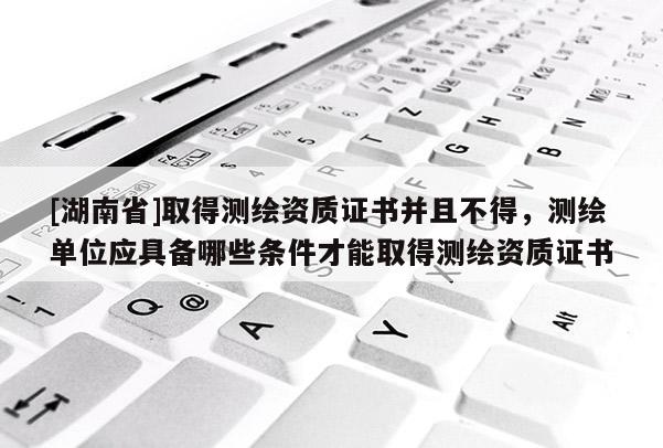[湖南省]取得測繪資質(zhì)證書并且不得，測繪單位應(yīng)具備哪些條件才能取得測繪資質(zhì)證書