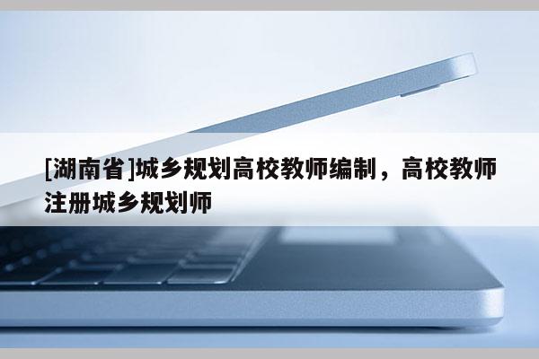 [湖南省]城鄉規劃高校教師編制，高校教師注冊城鄉規劃師