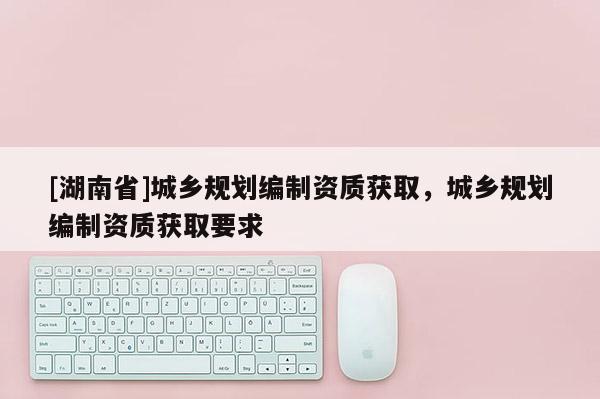[湖南省]城鄉規劃編制資質獲取，城鄉規劃編制資質獲取要求