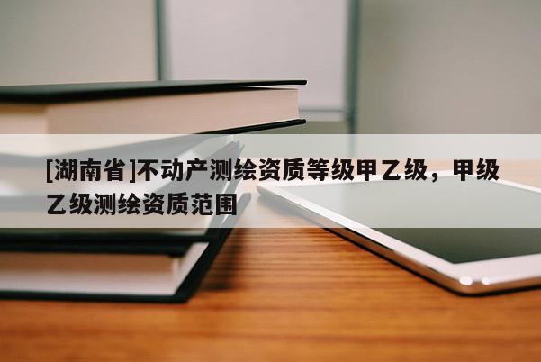 [湖南省]不動產測繪資質等級甲乙級，甲級乙級測繪資質范圍