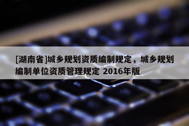 [湖南省]城鄉規劃資質編制規定，城鄉規劃編制單位資質管理規定 2016年版