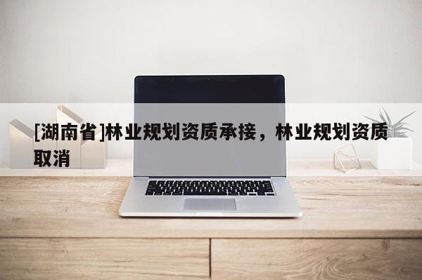 [湖南省]林業(yè)規(guī)劃資質(zhì)承接，林業(yè)規(guī)劃資質(zhì)取消