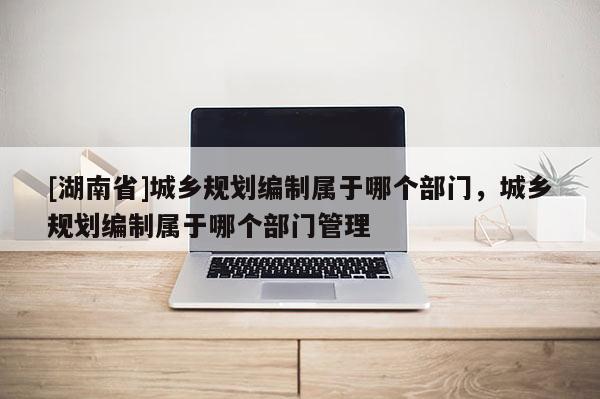 [湖南省]城鄉(xiāng)規(guī)劃編制屬于哪個部門，城鄉(xiāng)規(guī)劃編制屬于哪個部門管理