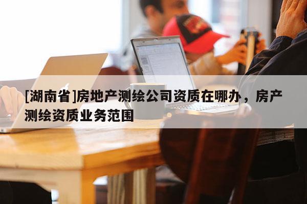 [湖南省]房地產(chǎn)測(cè)繪公司資質(zhì)在哪辦，房產(chǎn)測(cè)繪資質(zhì)業(yè)務(wù)范圍