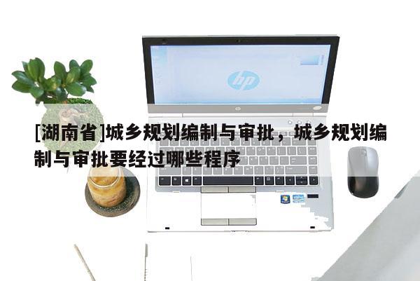 [湖南省]城鄉(xiāng)規(guī)劃編制與審批，城鄉(xiāng)規(guī)劃編制與審批要經過哪些程序