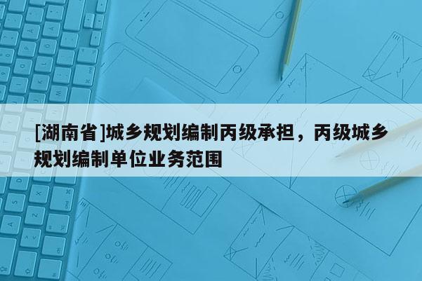 [湖南省]城鄉規劃編制丙級承擔，丙級城鄉規劃編制單位業務范圍