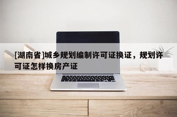 [湖南省]城鄉(xiāng)規(guī)劃編制許可證換證，規(guī)劃許可證怎樣換房產(chǎn)證