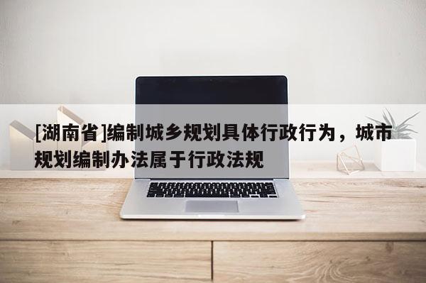 [湖南省]編制城鄉規劃具體行政行為，城市規劃編制辦法屬于行政法規