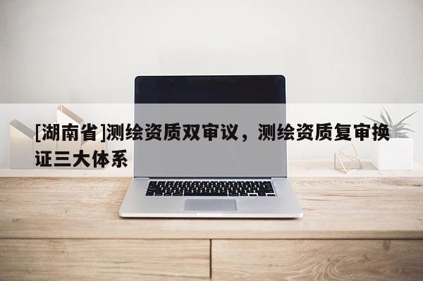 [湖南省]測繪資質雙審議，測繪資質復審換證三大體系