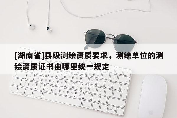 [湖南省]縣級測繪資質要求，測繪單位的測繪資質證書由哪里統一規定